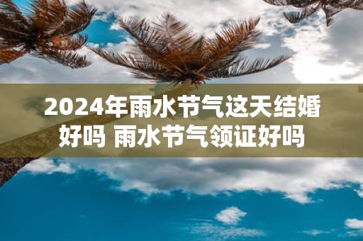 2025年雨水节气这天结婚好吗 雨水节气领证好吗