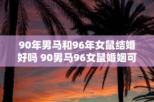 90年男马和96年女鼠结婚好吗 90男马96女鼠婚姻可行