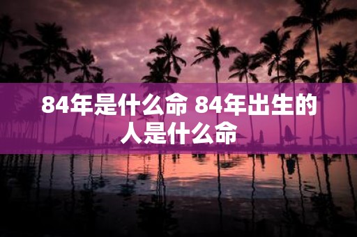 84年是什么命 84年出生的人是什么命