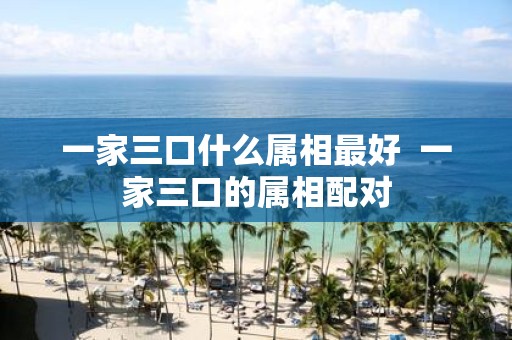 一家三口什么属相最好 一家三口的属相配对