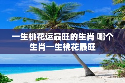 一生桃花运最旺的生肖 哪个生肖一生桃花最旺