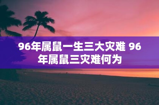96年属鼠一生三大灾难 96年属鼠三灾难何为