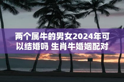 两个属牛的男女2025年可以结婚吗 生肖牛婚姻配对
