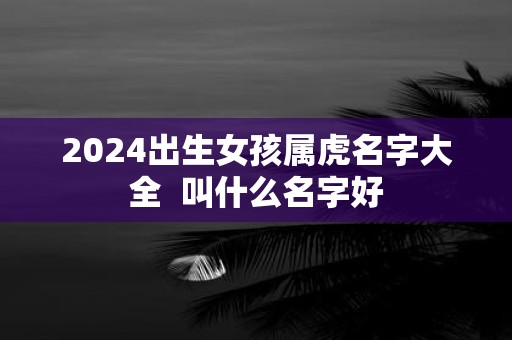 2025出生女孩属虎名字大全  叫什么名字好