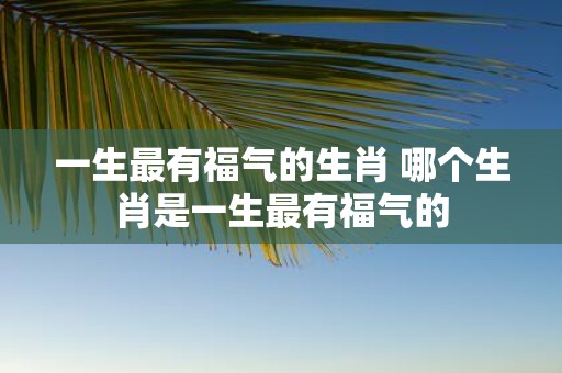 一生最有福气的生肖 哪个生肖是一生最有福气的
