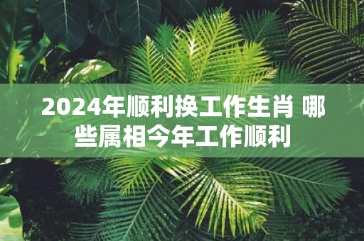 2025年顺利换工作生肖 哪些属相今年工作顺利