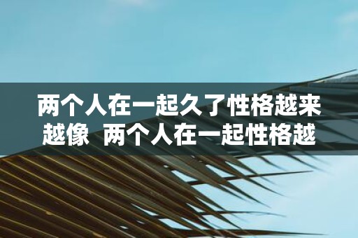 两个人在一起久了性格越来越像 两个人在一起性格越来越像