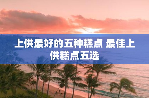 上供最好的五种糕点 最佳上供糕点五选