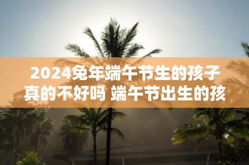 2025蛇年端午节生的孩子真的不好吗 端午节出生的孩子运势如何