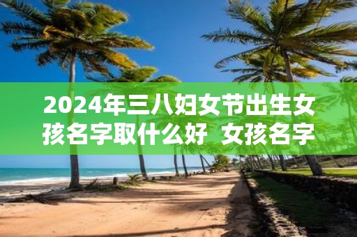 2025年三八妇女节出生女孩名字取什么好 女孩名字库