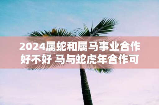 2025属蛇和属马事业合作好不好 马与蛇虎年合作可以吗
