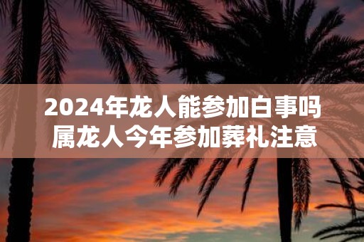 2025年龙人能参加白事吗 属龙人今年参加葬礼注意事项