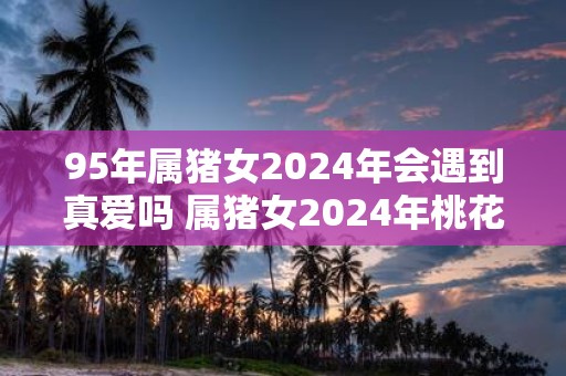95年属猪女2025年会遇到真爱吗 属猪女2025年桃花运