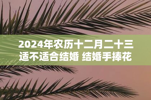 2025年农历十二月二十三适不适合结婚 结婚手捧花的作用