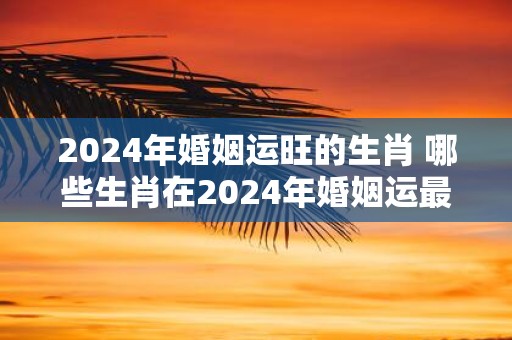 2025年婚姻运旺的生肖 哪些生肖在2025年婚姻运最旺