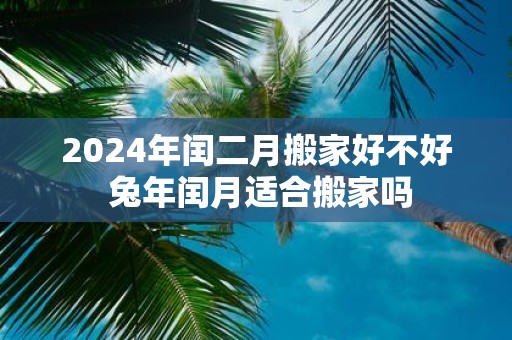 2025年闰二月搬家好不好 蛇年闰月适合搬家吗