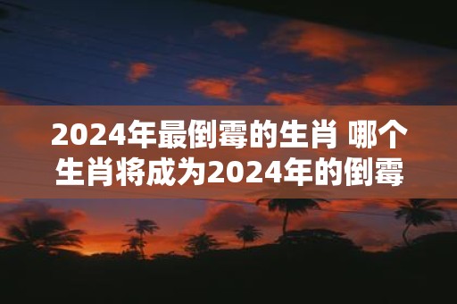 2025年最倒霉的生肖 哪个生肖将成为2025年的倒霉蛋