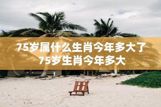 75岁属什么生肖今年多大了 75岁生肖今年多大