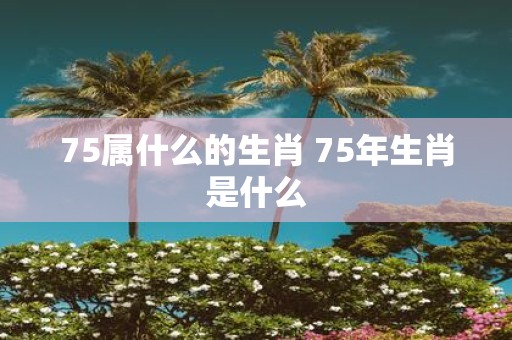 75属什么的生肖 75年生肖是什么