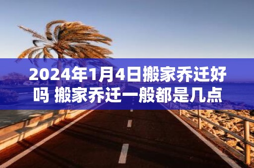 2025年1月4日搬家乔迁好吗 搬家乔迁一般都是几点