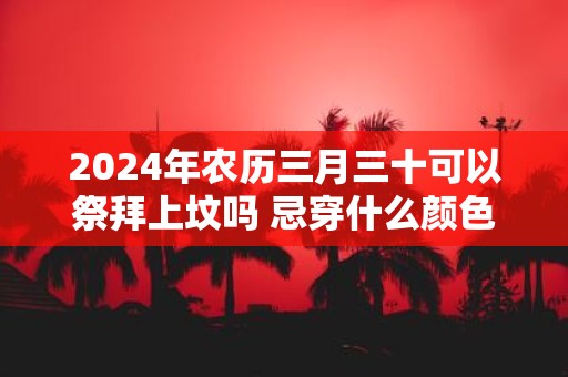 2025年农历三月三十可以祭拜上坟吗 忌穿什么颜色的衣服