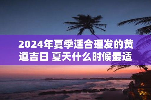2025年夏季适合理发的黄道吉日 夏天什么时候最适合理发