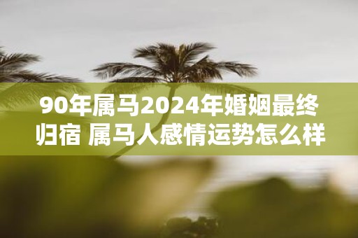 90年属马2025年婚姻最终归宿 属马人感情运势怎么样