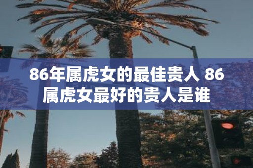 86年属虎女的最佳贵人 86属虎女最好的贵人是谁