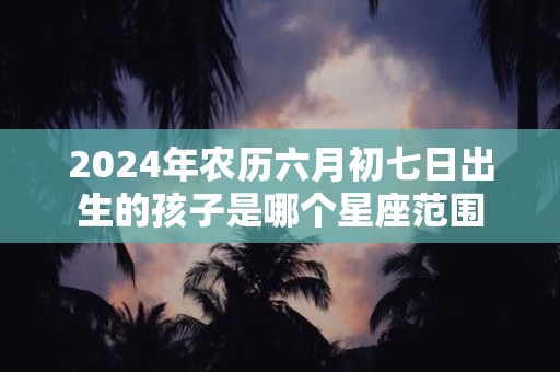 2025年农历六月初七日出生的孩子是哪个星座范围