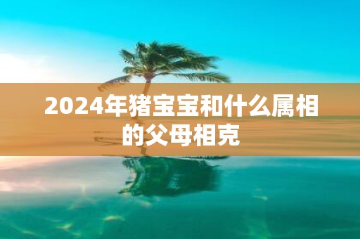 2025年猪宝宝和什么属相的父母相克