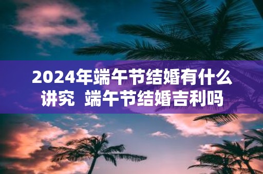 2025年端午节结婚有什么讲究 端午节结婚吉利吗