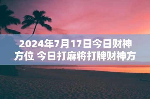 2025年7月17日今日财神方位 今日打麻将打牌财神方位！