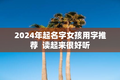 2025年起名字女孩用字推荐 读起来很好听