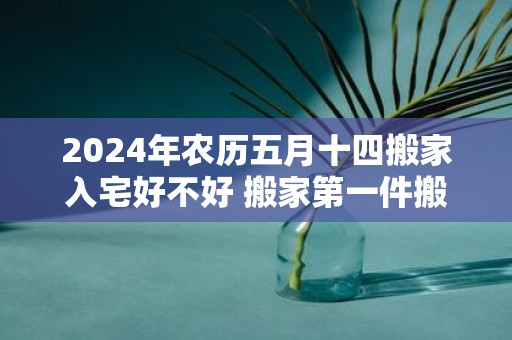 2025年农历五月十四搬家入宅好不好 搬家第一件搬什么