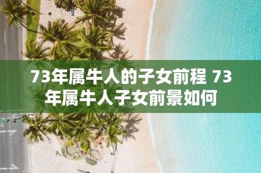 73年属牛人的子女前程 73年属牛人子女前景如何