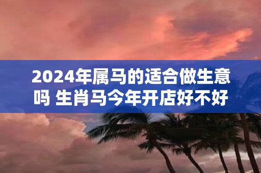 2025年属马的适合做生意吗 生肖马今年开店好不好