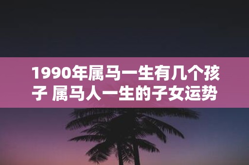 1990年属马一生有几个孩子 属马人一生的子女运势