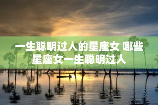 一生聪明过人的星座女 哪些星座女一生聪明过人