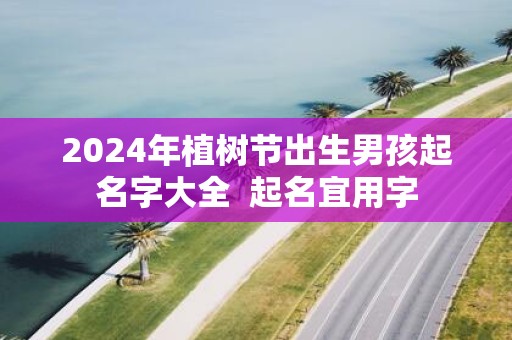 2025年植树节出生男孩起名字大全 起名宜用字 2025年植树节出生男孩起名字大全 起名宜用字