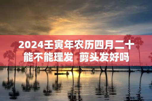 2025壬寅年农历四月二十能不能理发 剪头发好吗
