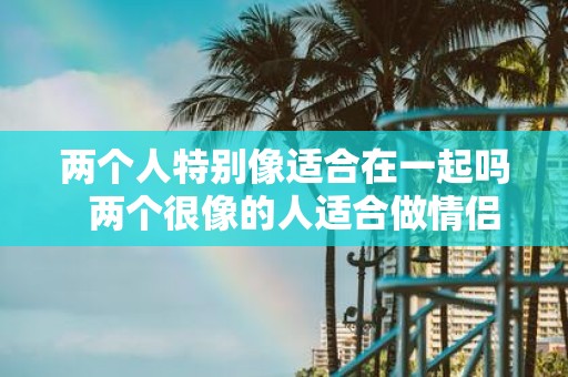 两个人特别像适合在一起吗 两个很像的人适合做情侣吗