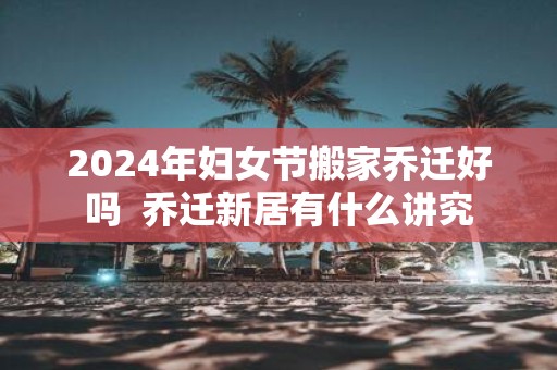 2025年妇女节搬家乔迁好吗 乔迁新居有什么讲究