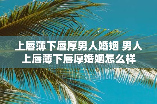 上唇薄下唇厚男人婚姻 男人上唇薄下唇厚婚姻怎么样