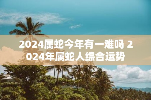 2025属蛇今年有一难吗 2025年属蛇人综合运势