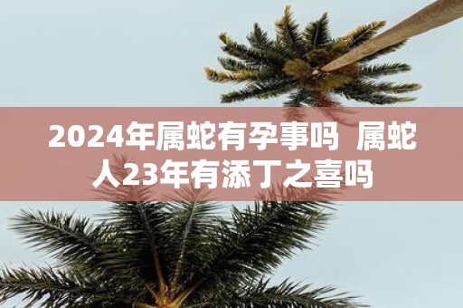 2025年属蛇有孕事吗 属蛇人23年有添丁之喜吗