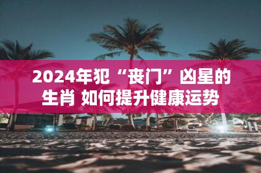 2025年犯“丧门”凶星的生肖 如何提升健康运势
