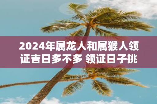 2025年属龙人和属猴人领证吉日多不多 领证日子挑选