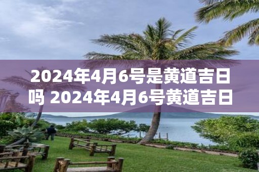 2025年4月6号是黄道吉日吗 2025年4月6号黄道吉日吗