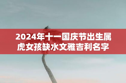 2025年十一国庆节出生属虎女孩缺水文雅吉利名字