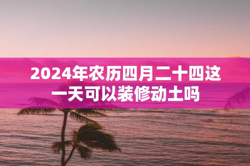 2025年农历四月二十四这一天可以装修动土吗